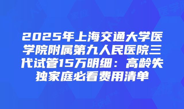 2025年上海交通大学医学院附属第九人民医院三代试管15万明细:高龄失独家庭必看费用清单