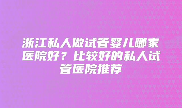浙江私人做试管婴儿哪家医院好？比较好的私人试管医院推荐
