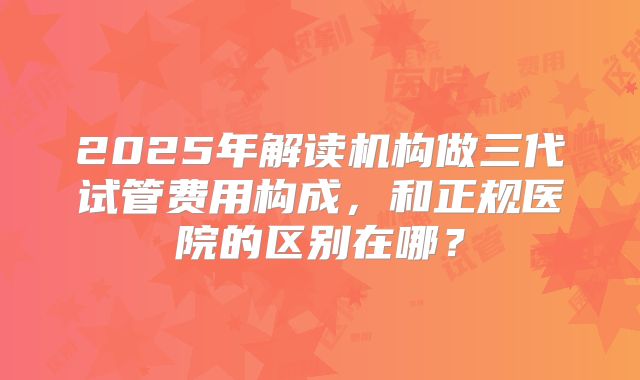 2025年解读机构做三代试管费用构成,和正规医院的区别在哪?