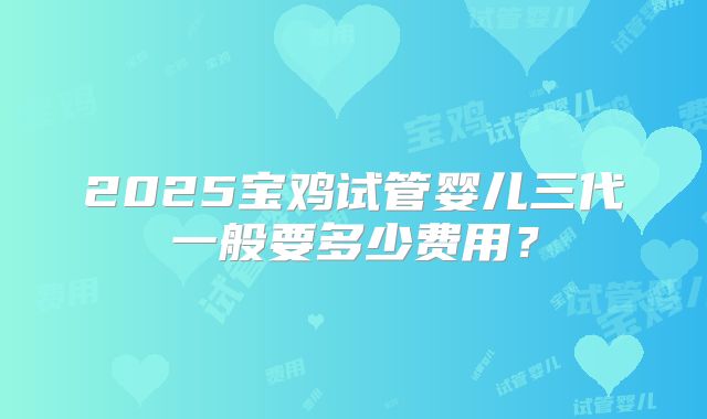 2025宝鸡试管婴儿三代一般要多少费用?