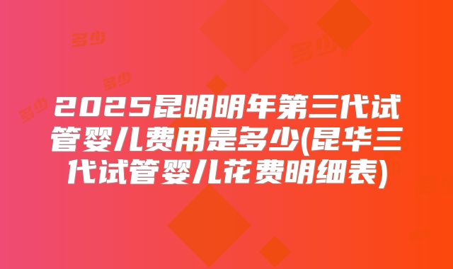 2025昆明明年第三代试管婴儿费用是多少(昆华三代试管婴儿花费明细表)
