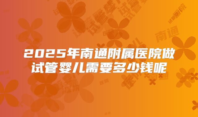 2025年南通附属医院做试管婴儿需要多少钱呢