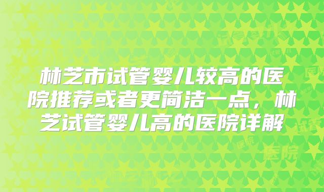 林芝市试管婴儿较高的医院推荐或者更简洁一点，林芝试管婴儿高的医院详解