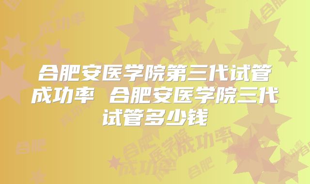 合肥安医学院第三代试管成功率 合肥安医学院三代试管多少钱