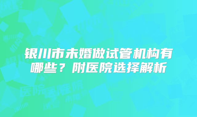 银川市未婚做试管机构有哪些？附医院选择解析