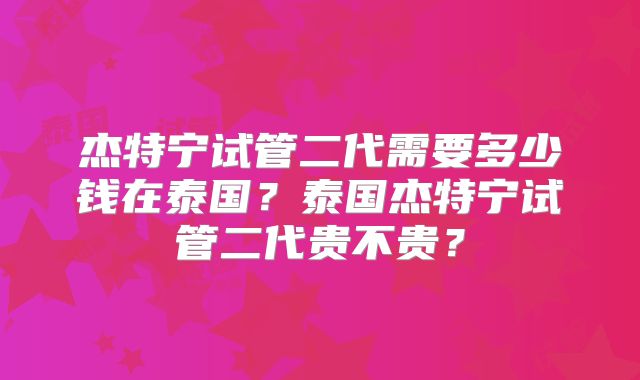 杰特宁试管二代需要多少钱在泰国？泰国杰特宁试管二代贵不贵？