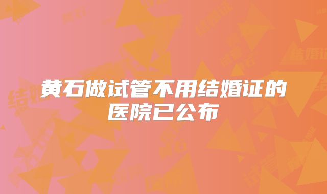 黄石做试管不用结婚证的医院已公布