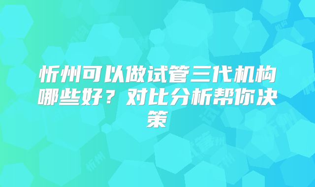 忻州可以做试管三代机构哪些好?对比分析帮你决策