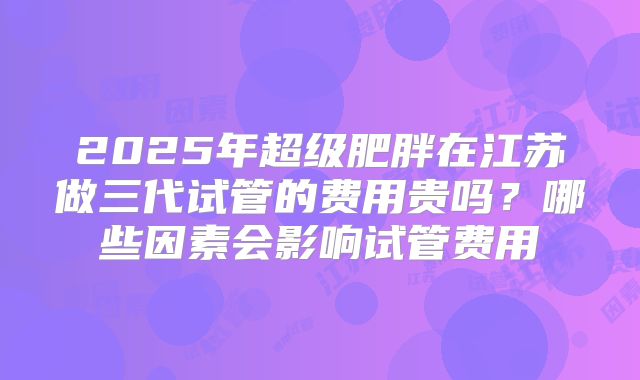 2025年超级肥胖在江苏做三代试管的费用贵吗？哪些因素会影响试管费用