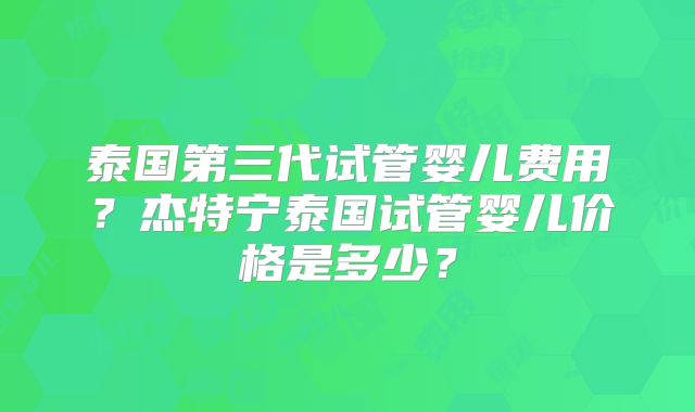 泰国第三代试管婴儿费用？杰特宁泰国试管婴儿价格是多少？