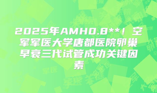 2025年AMH0.8**!空军军医大学唐都医院卵巢早衰三代试管成功关键因素