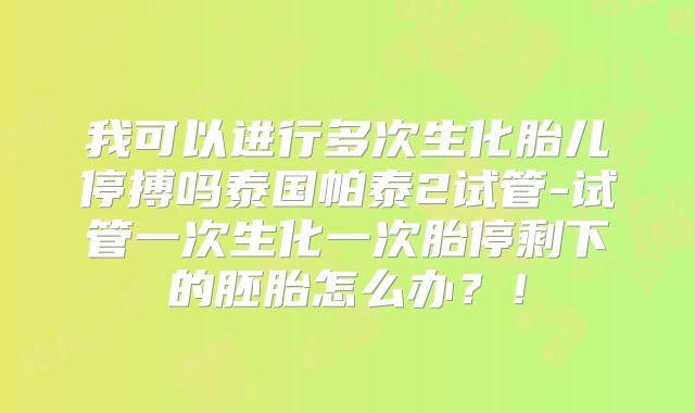 我可以进行多次生化胎儿停搏吗泰国帕泰2试管-试管一次生化一次胎停剩下的胚胎怎么办？！