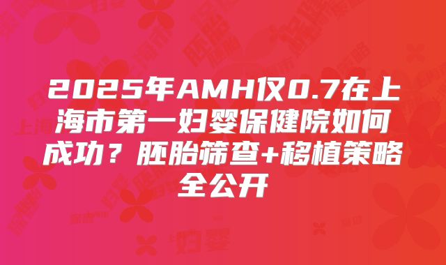2025年AMH仅0.7在上海市第一妇婴保健院如何成功?胚胎筛查+移植策略全公开