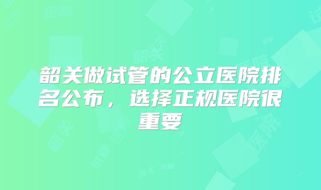 韶关做试管的公立医院排名公布,选择正规医院很重要