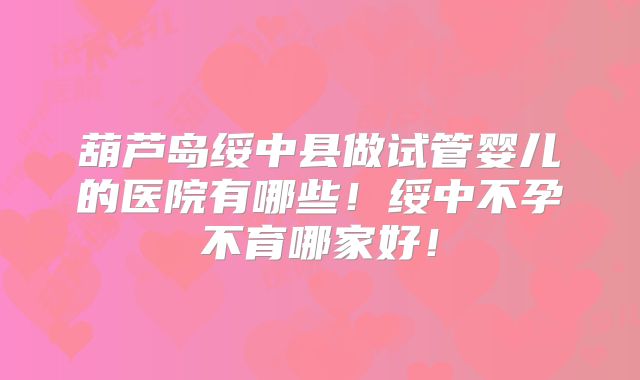 葫芦岛绥中县做试管婴儿的医院有哪些!绥中不孕不育哪家好!