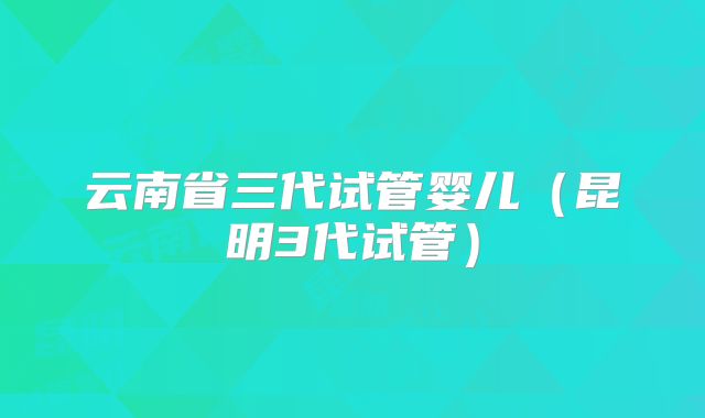 云南省三代试管婴儿(昆明3代试管)