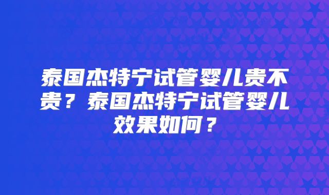 泰国杰特宁试管婴儿贵不贵？泰国杰特宁试管婴儿效果如何？