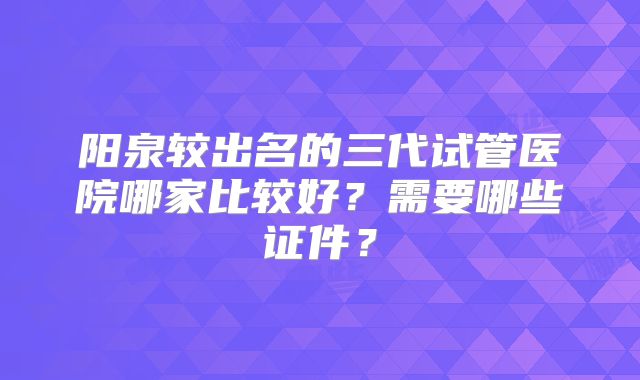 阳泉较出名的三代试管医院哪家比较好?需要哪些证件?
