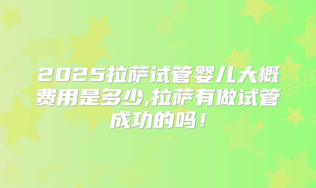 2025拉萨试管婴儿大概费用是多少,拉萨有做试管成功的吗！