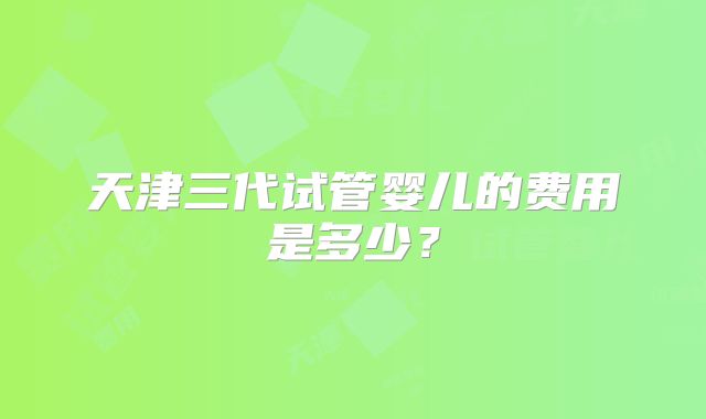 天津三代试管婴儿的费用是多少？