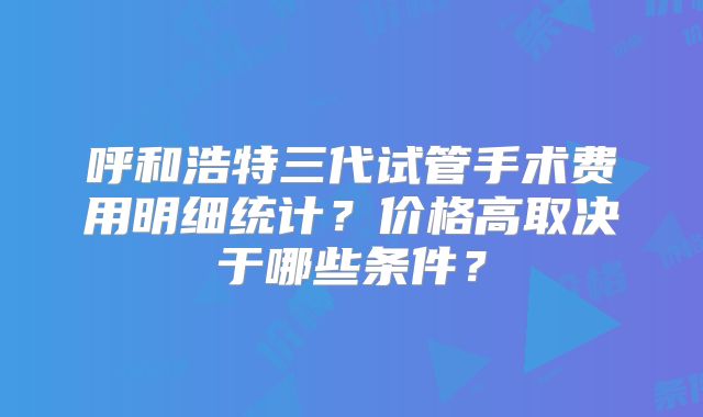呼和浩特三代试管手术费用明细统计？价格高取决于哪些条件？