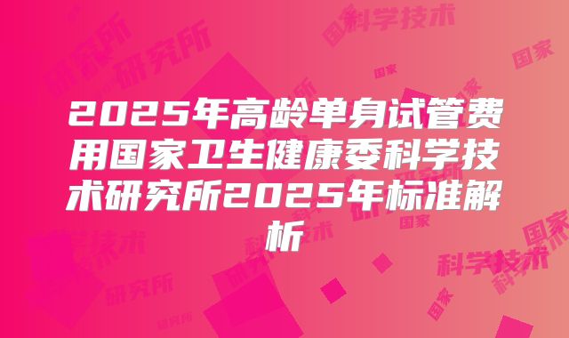 2025年高龄单身试管费用国家卫生健康委科学技术研究所2025年标准解析
