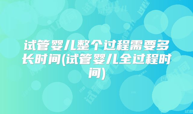 试管婴儿整个过程需要多长时间(试管婴儿全过程时间)
