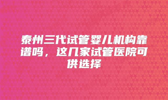 泰州三代试管婴儿机构靠谱吗,这几家试管医院可供选择