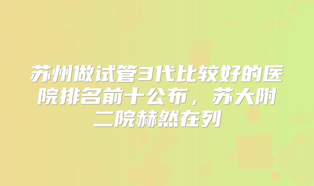苏州做试管3代比较好的医院排名前十公布,苏大附二院赫然在列