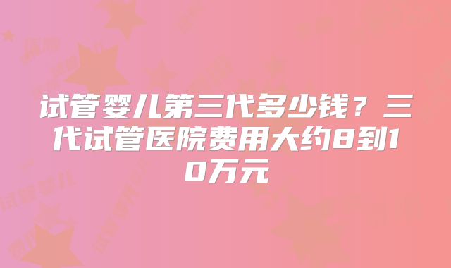 试管婴儿第三代多少钱?三代试管医院费用大约8到10万元