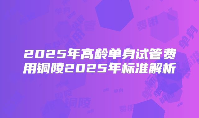 2025年高龄单身试管费用铜陵2025年标准解析