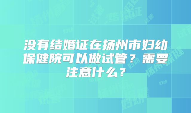 没有结婚证在扬州市妇幼保健院可以做试管？需要注意什么？