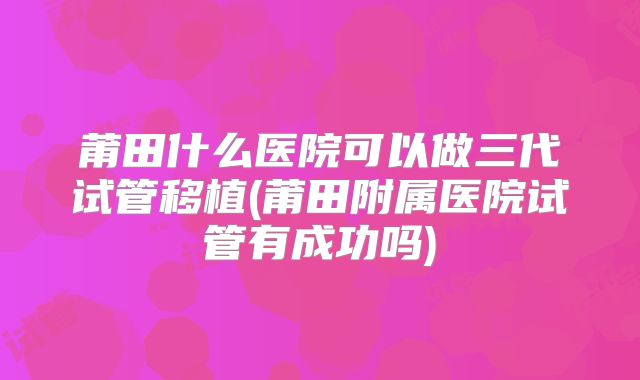 莆田什么医院可以做三代试管移植(莆田附属医院试管有成功吗)
