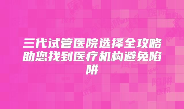 三代试管医院选择全攻略助您找到医疗机构避免陷阱