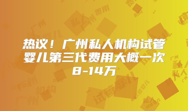 热议!广州私人机构试管婴儿第三代费用大概一次8-14万