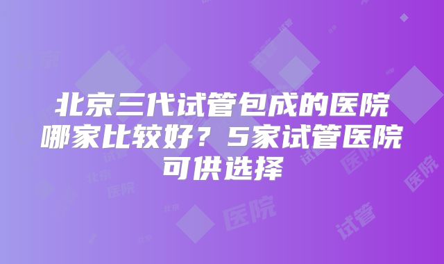 北京三代试管包成的医院哪家比较好?5家试管医院可供选择