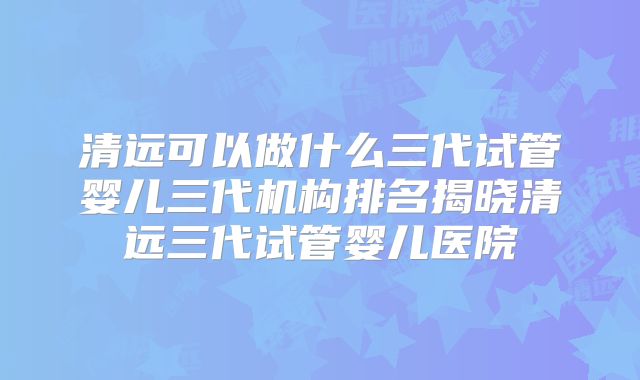 清远可以做什么三代试管婴儿三代机构排名揭晓清远三代试管婴儿医院