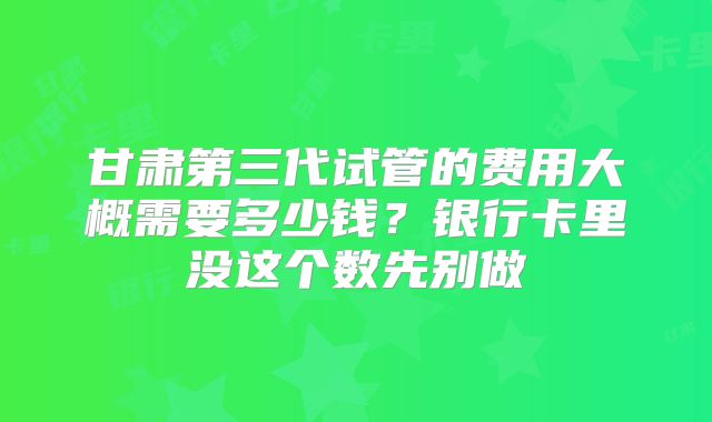 甘肃第三代试管的费用大概需要多少钱?银行卡里没这个数先别做