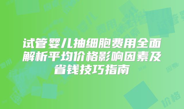试管婴儿抽细胞费用全面解析平均价格影响因素及省钱技巧指南