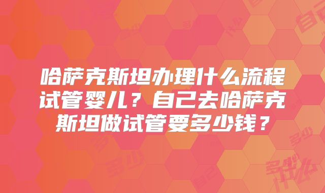 哈萨克斯坦办理什么流程试管婴儿?自己去哈萨克斯坦做试管要多少钱?