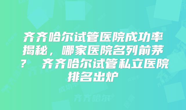 齐齐哈尔试管医院成功率揭秘,哪家医院名列前茅? 齐齐哈尔试管私立医院排名出炉