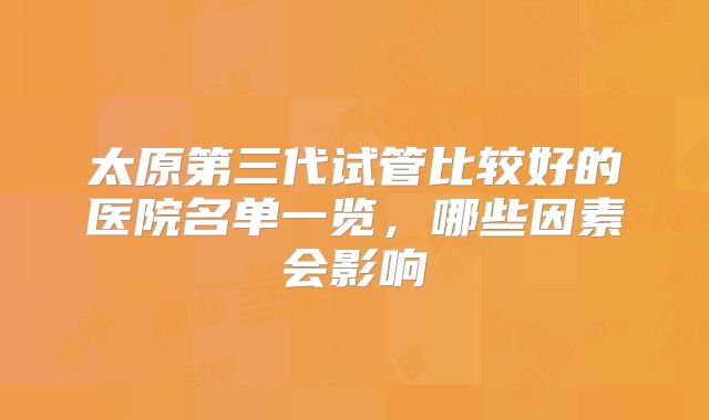 太原第三代试管比较好的医院名单一览，哪些因素会影响