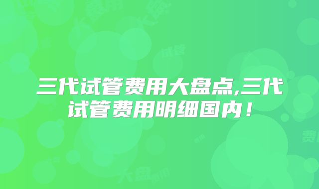 三代试管费用大盘点,三代试管费用明细国内!