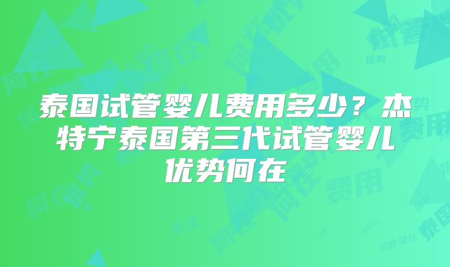 泰国试管婴儿费用多少?杰特宁泰国第三代试管婴儿优势何在