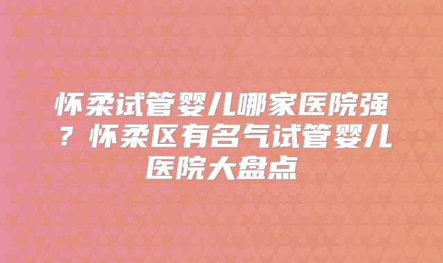 怀柔试管婴儿哪家医院强?怀柔区有名气试管婴儿医院大盘点