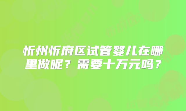 忻州忻府区试管婴儿在哪里做呢?需要十万元吗?