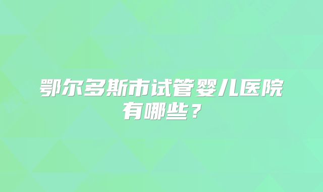 鄂尔多斯市试管婴儿医院有哪些?