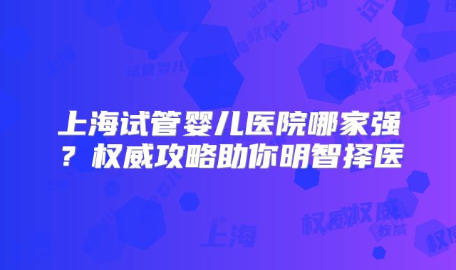 上海试管婴儿医院哪家强?权威攻略助你明智择医