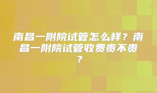 南昌一附院试管怎么样?南昌一附院试管收费贵不贵?