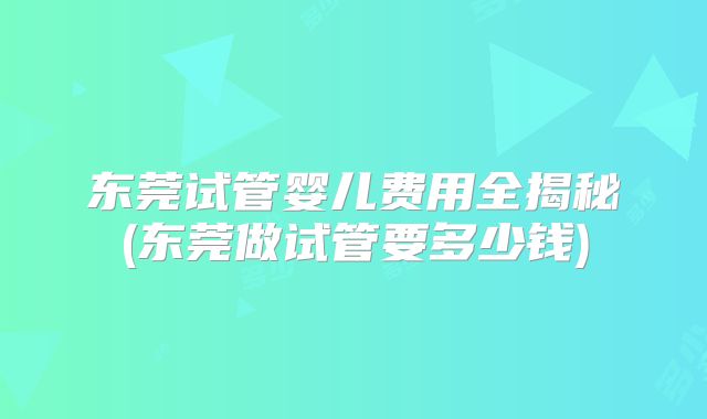 东莞试管婴儿费用全揭秘(东莞做试管要多少钱)